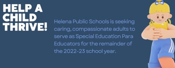 Help a child thrive. Helena Public Schools is seeking caring, compassionate adults to serve as Special Education Para Educators for the remainder of the 2022-23 school year.